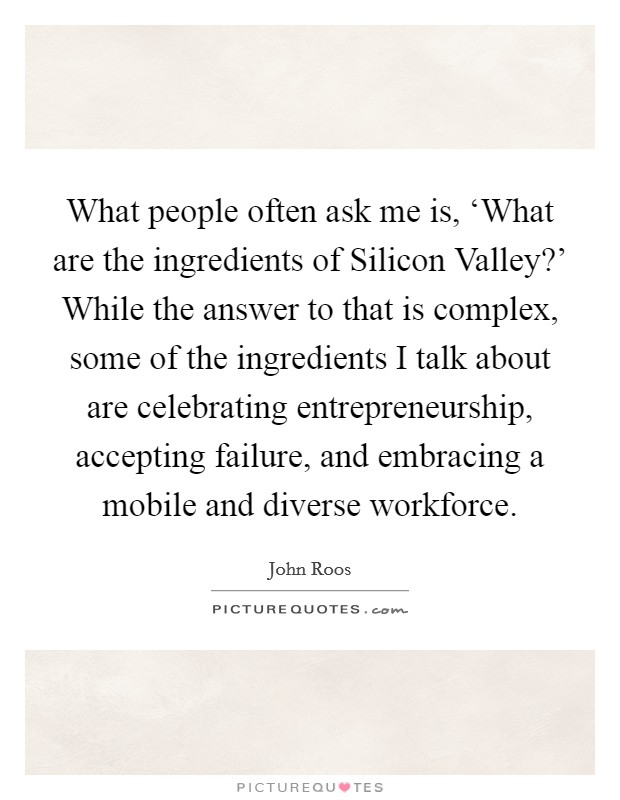 What people often ask me is, ‘What are the ingredients of Silicon Valley?' While the answer to that is complex, some of the ingredients I talk about are celebrating entrepreneurship, accepting failure, and embracing a mobile and diverse workforce Picture Quote #1