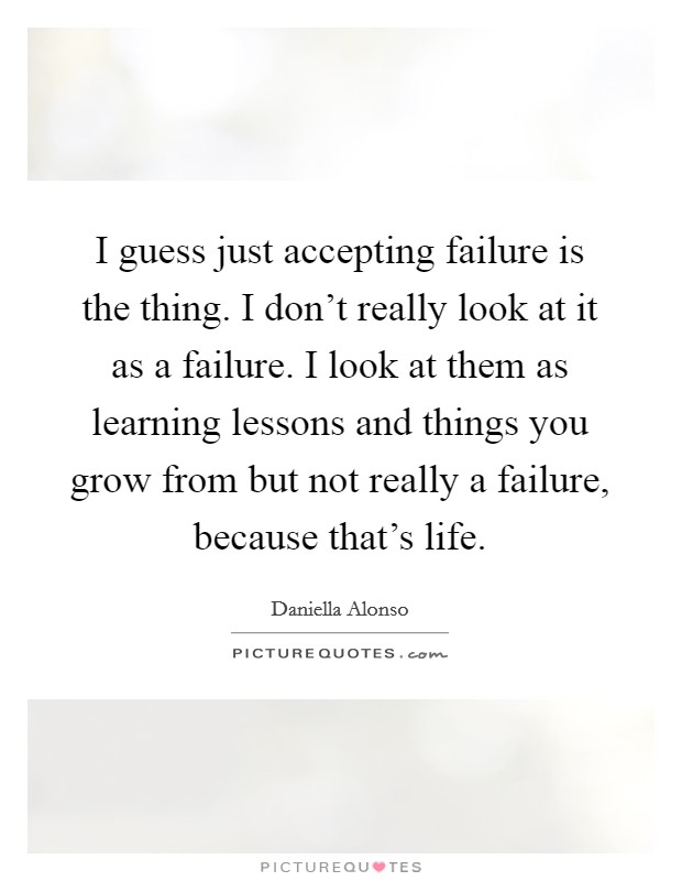I guess just accepting failure is the thing. I don't really look at it as a failure. I look at them as learning lessons and things you grow from but not really a failure, because that's life Picture Quote #1