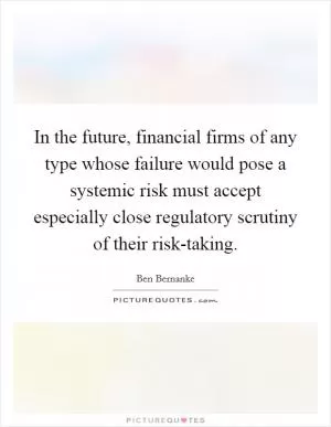 In the future, financial firms of any type whose failure would pose a systemic risk must accept especially close regulatory scrutiny of their risk-taking Picture Quote #1