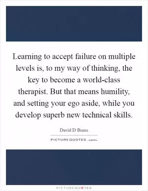 Learning to accept failure on multiple levels is, to my way of thinking, the key to become a world-class therapist. But that means humility, and setting your ego aside, while you develop superb new technical skills Picture Quote #1