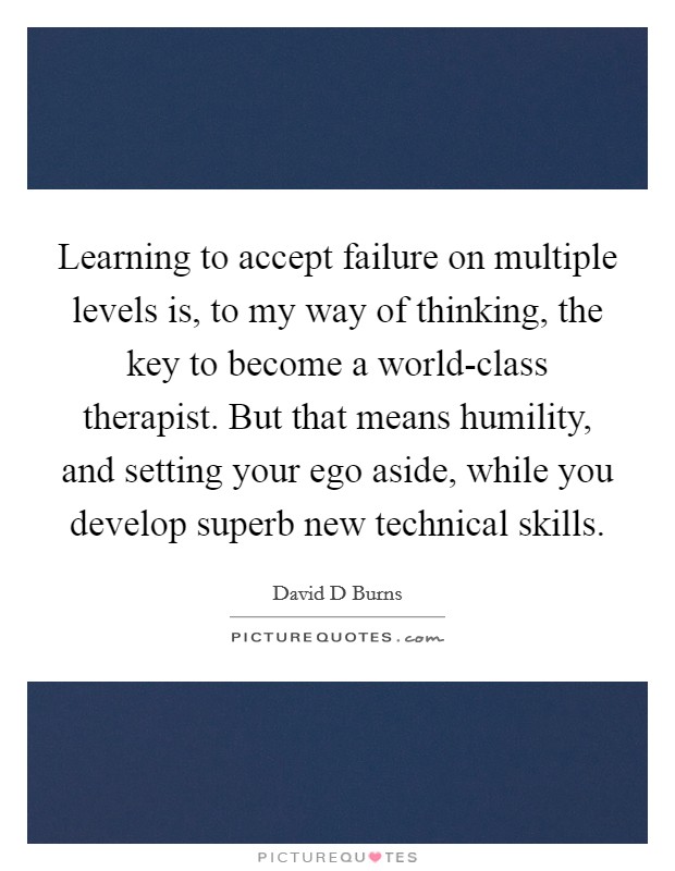 Learning to accept failure on multiple levels is, to my way of thinking, the key to become a world-class therapist. But that means humility, and setting your ego aside, while you develop superb new technical skills Picture Quote #1