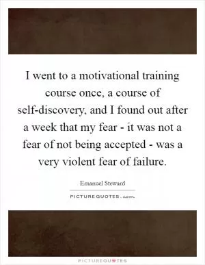 I went to a motivational training course once, a course of self-discovery, and I found out after a week that my fear - it was not a fear of not being accepted - was a very violent fear of failure Picture Quote #1