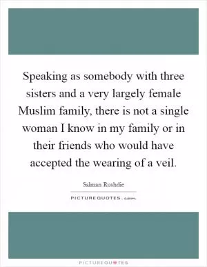 Speaking as somebody with three sisters and a very largely female Muslim family, there is not a single woman I know in my family or in their friends who would have accepted the wearing of a veil Picture Quote #1