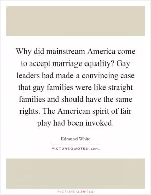 Why did mainstream America come to accept marriage equality? Gay leaders had made a convincing case that gay families were like straight families and should have the same rights. The American spirit of fair play had been invoked Picture Quote #1