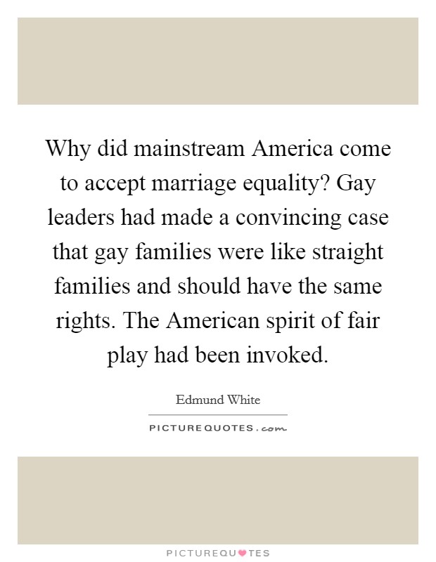 Why did mainstream America come to accept marriage equality? Gay leaders had made a convincing case that gay families were like straight families and should have the same rights. The American spirit of fair play had been invoked Picture Quote #1