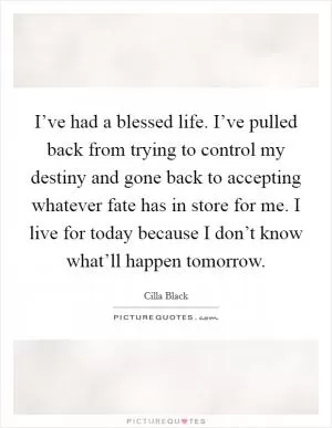 I’ve had a blessed life. I’ve pulled back from trying to control my destiny and gone back to accepting whatever fate has in store for me. I live for today because I don’t know what’ll happen tomorrow Picture Quote #1