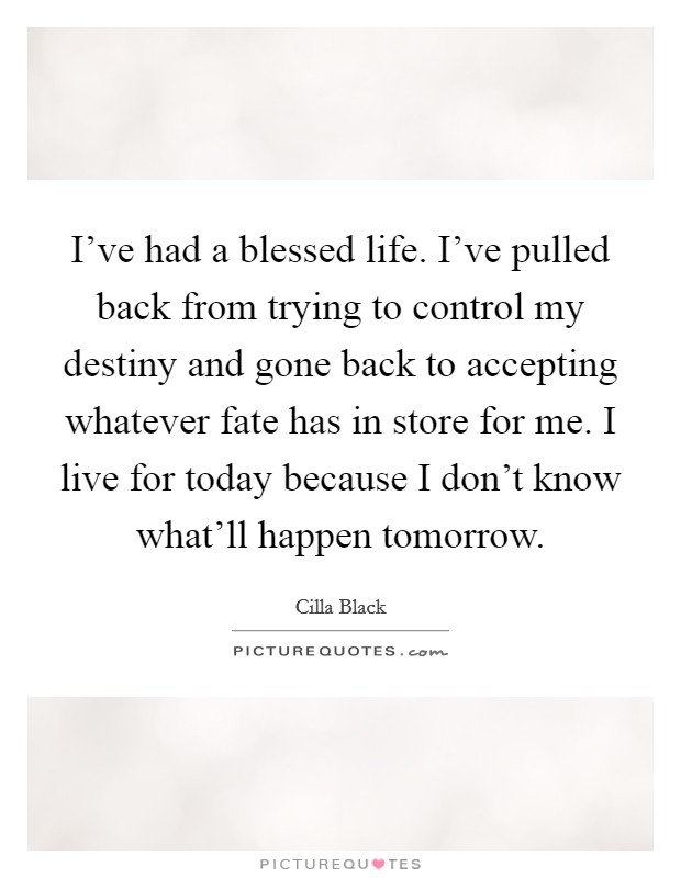 I've had a blessed life. I've pulled back from trying to control my destiny and gone back to accepting whatever fate has in store for me. I live for today because I don't know what'll happen tomorrow Picture Quote #1