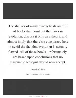 The shelves of many evangelicals are full of books that point out the flaws in evolution, discuss it only as a theory, and almost imply that there’s a conspiracy here to avoid the fact that evolution is actually flawed. All of those books, unfortunately, are based upon conclusions that no reasonable biologist would now accept Picture Quote #1