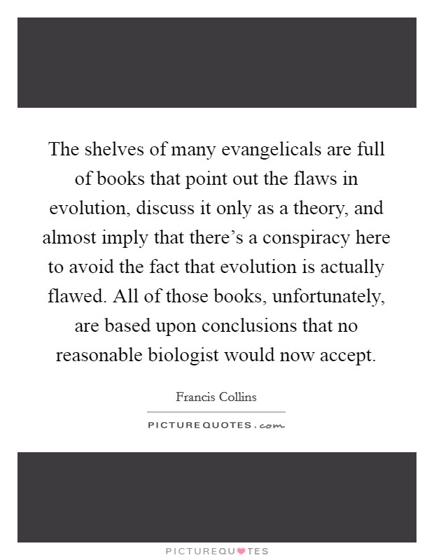 The shelves of many evangelicals are full of books that point out the flaws in evolution, discuss it only as a theory, and almost imply that there’s a conspiracy here to avoid the fact that evolution is actually flawed. All of those books, unfortunately, are based upon conclusions that no reasonable biologist would now accept Picture Quote #1