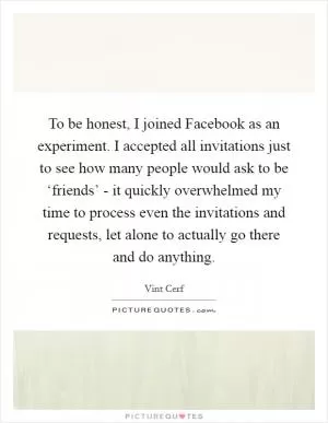To be honest, I joined Facebook as an experiment. I accepted all invitations just to see how many people would ask to be ‘friends’ - it quickly overwhelmed my time to process even the invitations and requests, let alone to actually go there and do anything Picture Quote #1