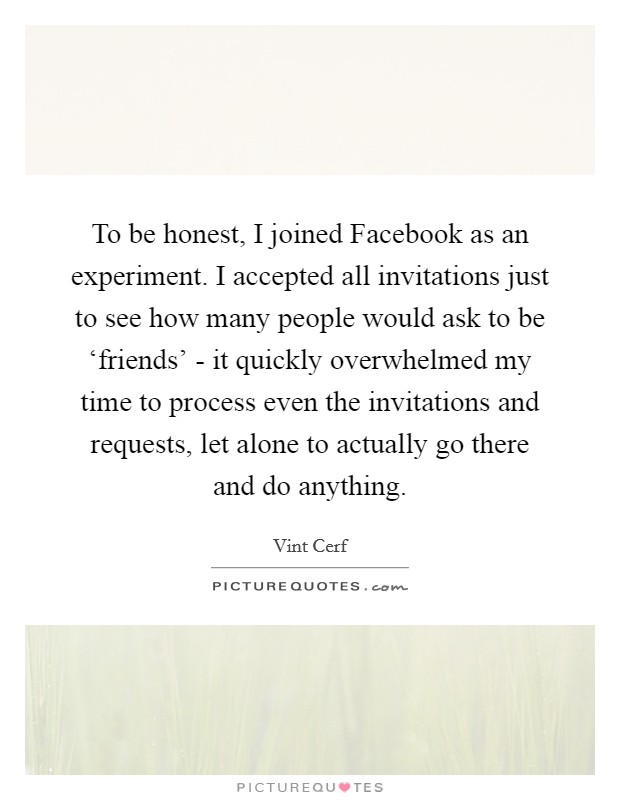 To be honest, I joined Facebook as an experiment. I accepted all invitations just to see how many people would ask to be ‘friends' - it quickly overwhelmed my time to process even the invitations and requests, let alone to actually go there and do anything Picture Quote #1