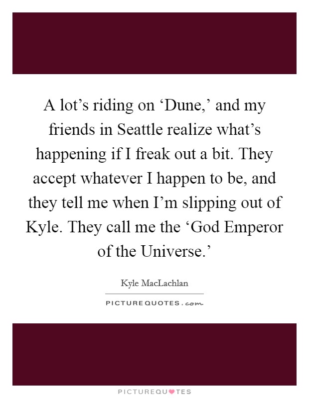 A lot's riding on ‘Dune,' and my friends in Seattle realize what's happening if I freak out a bit. They accept whatever I happen to be, and they tell me when I'm slipping out of Kyle. They call me the ‘God Emperor of the Universe.' Picture Quote #1