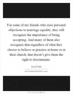For some of my friends who raise personal objections to marriage equality, they still recognize the importance of being accepting. And many of them also recognize that regardless of what they choose to believe or practice at home or at their church, that doesn’t give them the right to discriminate Picture Quote #1