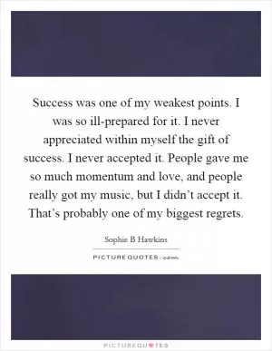 Success was one of my weakest points. I was so ill-prepared for it. I never appreciated within myself the gift of success. I never accepted it. People gave me so much momentum and love, and people really got my music, but I didn’t accept it. That’s probably one of my biggest regrets Picture Quote #1