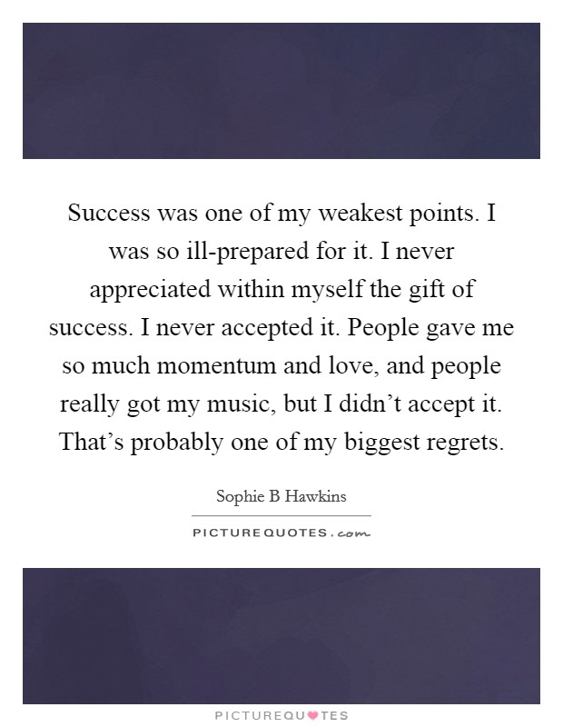 Success was one of my weakest points. I was so ill-prepared for it. I never appreciated within myself the gift of success. I never accepted it. People gave me so much momentum and love, and people really got my music, but I didn't accept it. That's probably one of my biggest regrets Picture Quote #1