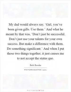 My dad would always say, ‘Girl, you’ve been given gifts. Use them.’ And what he meant by that was, ‘Don’t just be successful. Don’t just use your talents for your own success. But make a difference with them. Do something significant.’ And when I put those two things together, it just causes me to not accept the status quo Picture Quote #1