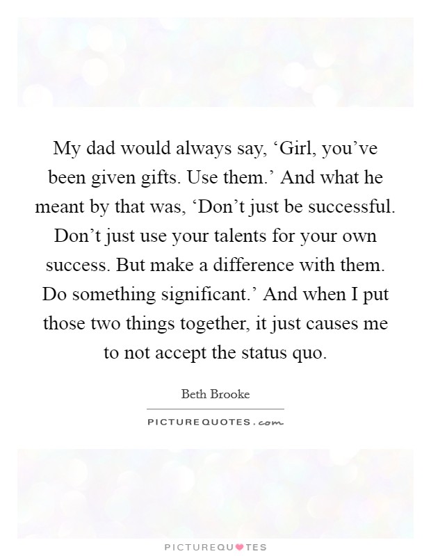 My dad would always say, ‘Girl, you've been given gifts. Use them.' And what he meant by that was, ‘Don't just be successful. Don't just use your talents for your own success. But make a difference with them. Do something significant.' And when I put those two things together, it just causes me to not accept the status quo Picture Quote #1