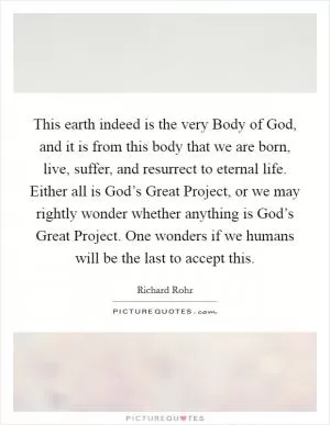 This earth indeed is the very Body of God, and it is from this body that we are born, live, suffer, and resurrect to eternal life. Either all is God’s Great Project, or we may rightly wonder whether anything is God’s Great Project. One wonders if we humans will be the last to accept this Picture Quote #1