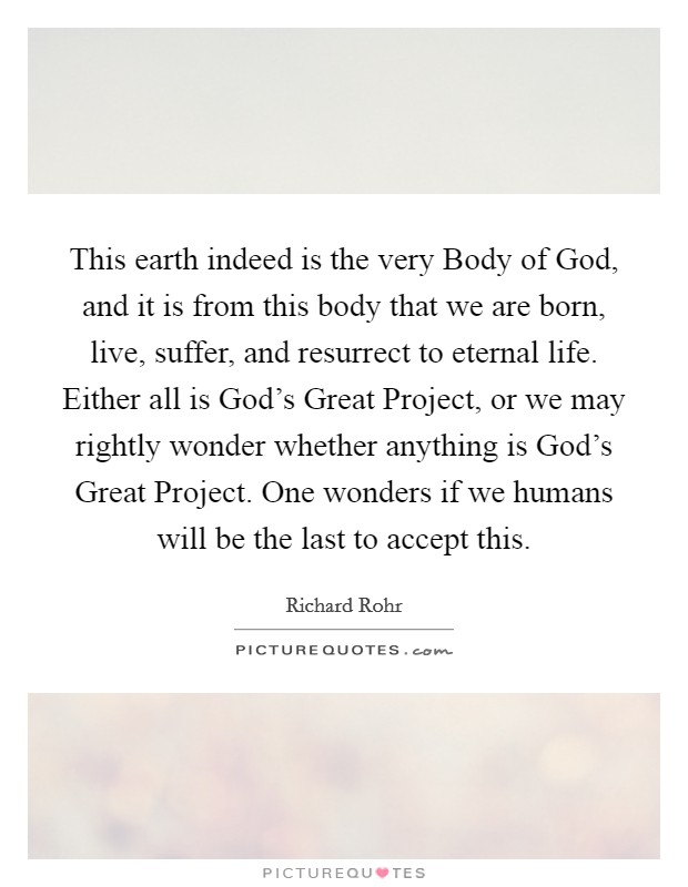 This earth indeed is the very Body of God, and it is from this body that we are born, live, suffer, and resurrect to eternal life. Either all is God's Great Project, or we may rightly wonder whether anything is God's Great Project. One wonders if we humans will be the last to accept this Picture Quote #1