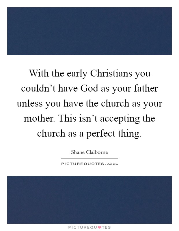 With the early Christians you couldn't have God as your father unless you have the church as your mother. This isn't accepting the church as a perfect thing Picture Quote #1