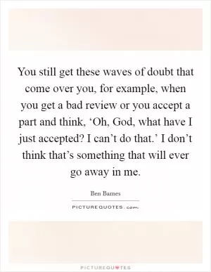 You still get these waves of doubt that come over you, for example, when you get a bad review or you accept a part and think, ‘Oh, God, what have I just accepted? I can’t do that.’ I don’t think that’s something that will ever go away in me Picture Quote #1