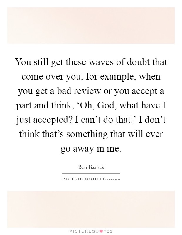 You still get these waves of doubt that come over you, for example, when you get a bad review or you accept a part and think, ‘Oh, God, what have I just accepted? I can't do that.' I don't think that's something that will ever go away in me Picture Quote #1