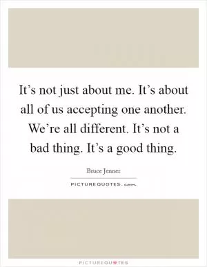 It’s not just about me. It’s about all of us accepting one another. We’re all different. It’s not a bad thing. It’s a good thing Picture Quote #1