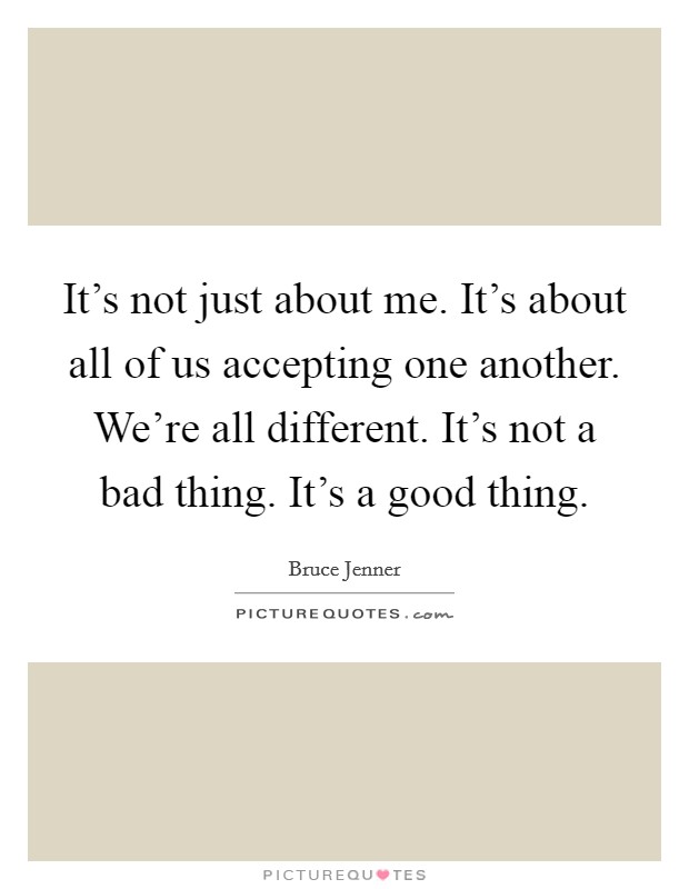 It's not just about me. It's about all of us accepting one another. We're all different. It's not a bad thing. It's a good thing Picture Quote #1
