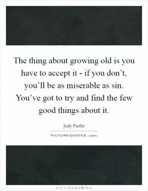 The thing about growing old is you have to accept it - if you don’t, you’ll be as miserable as sin. You’ve got to try and find the few good things about it Picture Quote #1