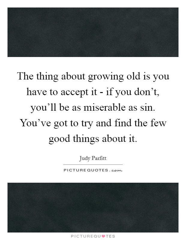 The thing about growing old is you have to accept it - if you don't, you'll be as miserable as sin. You've got to try and find the few good things about it Picture Quote #1
