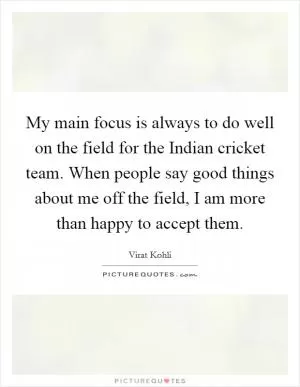 My main focus is always to do well on the field for the Indian cricket team. When people say good things about me off the field, I am more than happy to accept them Picture Quote #1