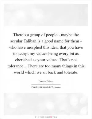 There’s a group of people - maybe the secular Taliban is a good name for them - who have morphed this idea, that you have to accept my values being every bit as cherished as your values. That’s not tolerance... There are too many things in this world which we sit back and tolerate Picture Quote #1