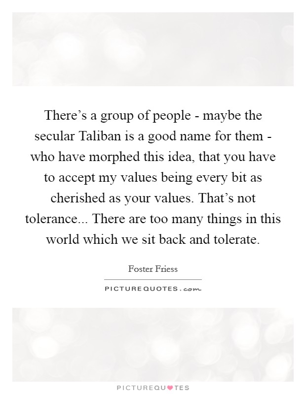 There's a group of people - maybe the secular Taliban is a good name for them - who have morphed this idea, that you have to accept my values being every bit as cherished as your values. That's not tolerance... There are too many things in this world which we sit back and tolerate Picture Quote #1