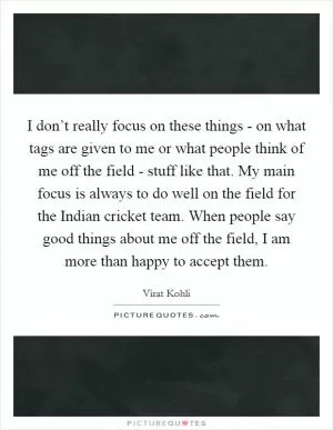 I don’t really focus on these things - on what tags are given to me or what people think of me off the field - stuff like that. My main focus is always to do well on the field for the Indian cricket team. When people say good things about me off the field, I am more than happy to accept them Picture Quote #1