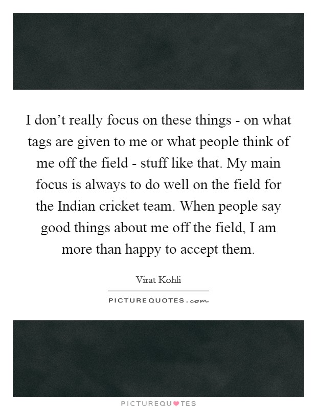 I don't really focus on these things - on what tags are given to me or what people think of me off the field - stuff like that. My main focus is always to do well on the field for the Indian cricket team. When people say good things about me off the field, I am more than happy to accept them Picture Quote #1