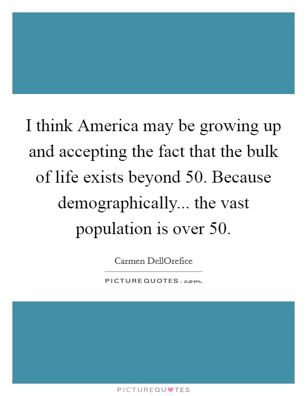 I think America may be growing up and accepting the fact that the bulk of life exists beyond 50. Because demographically... the vast population is over 50 Picture Quote #1