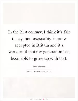 In the 21st century, I think it’s fair to say, homosexuality is more accepted in Britain and it’s wonderful that my generation has been able to grow up with that Picture Quote #1