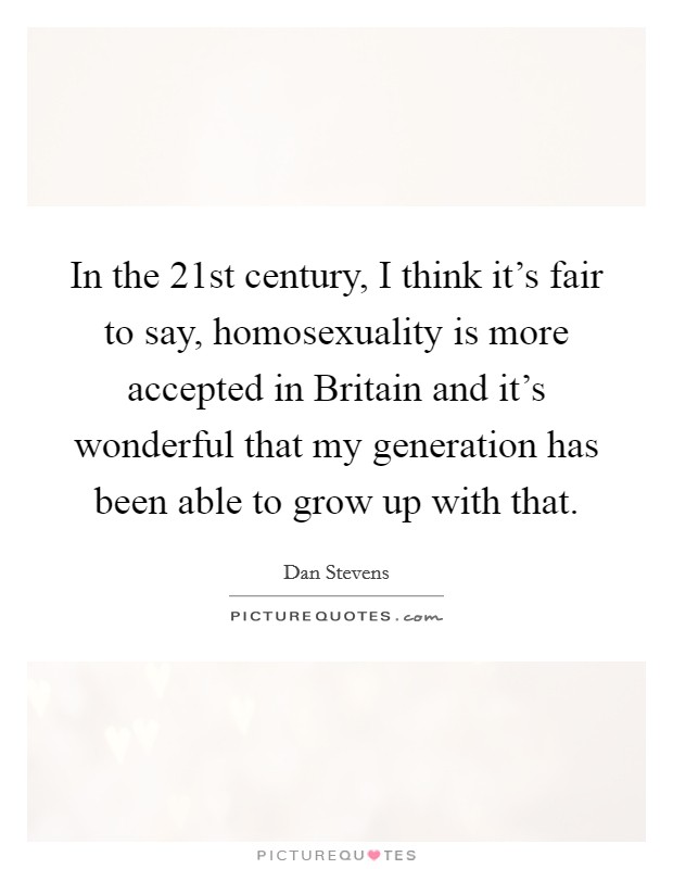 In the 21st century, I think it's fair to say, homosexuality is more accepted in Britain and it's wonderful that my generation has been able to grow up with that Picture Quote #1