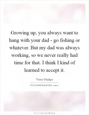 Growing up, you always want to hang with your dad - go fishing or whatever. But my dad was always working, so we never really had time for that. I think I kind of learned to accept it Picture Quote #1