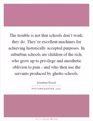 The trouble is not that schools don’t work; they do. They’re excellent machines for achieving historically accepted purposes. In suburban schools are children of the rich, who grow up to privilege and anesthetic oblivion to pain - and who then use the servants produced by ghetto schools Picture Quote #1