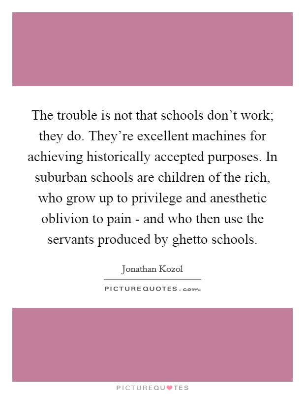 The trouble is not that schools don't work; they do. They're excellent machines for achieving historically accepted purposes. In suburban schools are children of the rich, who grow up to privilege and anesthetic oblivion to pain - and who then use the servants produced by ghetto schools Picture Quote #1