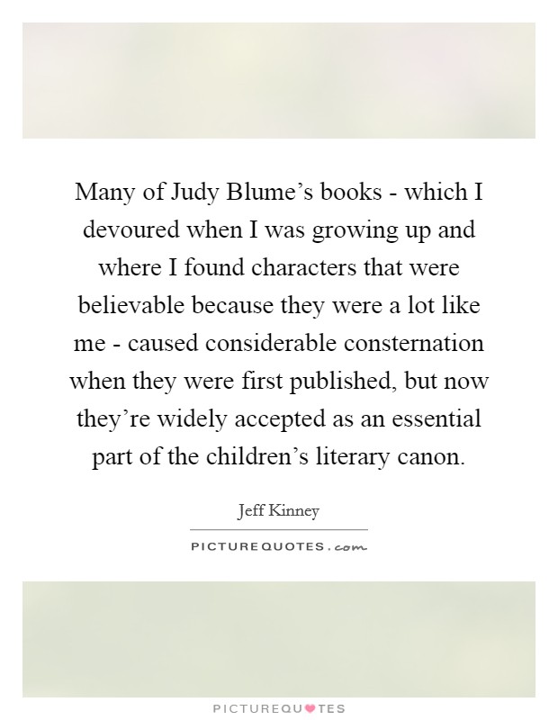 Many of Judy Blume's books - which I devoured when I was growing up and where I found characters that were believable because they were a lot like me - caused considerable consternation when they were first published, but now they're widely accepted as an essential part of the children's literary canon Picture Quote #1