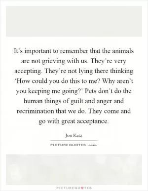 It’s important to remember that the animals are not grieving with us. They’re very accepting. They’re not lying there thinking ‘How could you do this to me? Why aren’t you keeping me going?’ Pets don’t do the human things of guilt and anger and recrimination that we do. They come and go with great acceptance Picture Quote #1
