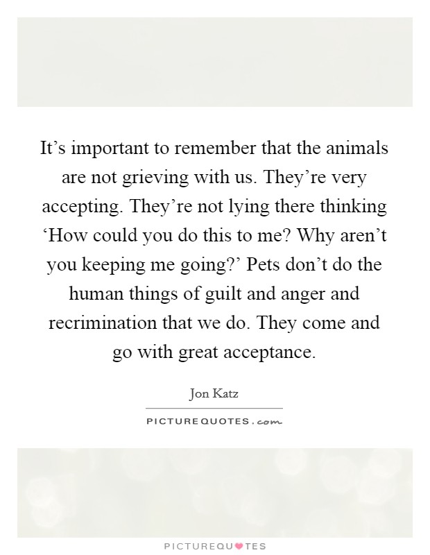 It's important to remember that the animals are not grieving with us. They're very accepting. They're not lying there thinking ‘How could you do this to me? Why aren't you keeping me going?' Pets don't do the human things of guilt and anger and recrimination that we do. They come and go with great acceptance Picture Quote #1