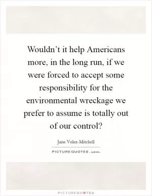 Wouldn’t it help Americans more, in the long run, if we were forced to accept some responsibility for the environmental wreckage we prefer to assume is totally out of our control? Picture Quote #1