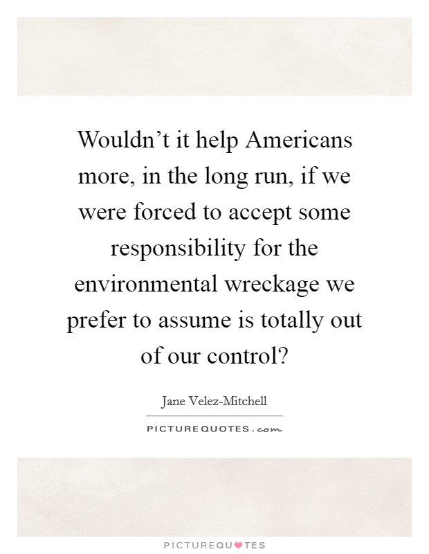 Wouldn't it help Americans more, in the long run, if we were forced to accept some responsibility for the environmental wreckage we prefer to assume is totally out of our control? Picture Quote #1