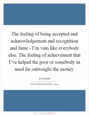 The feeling of being accepted and acknowledgement and recognition and fame - I’m vain like everybody else. The feeling of achievement that I’ve helped the poor or somebody in need far outweighs the money Picture Quote #1