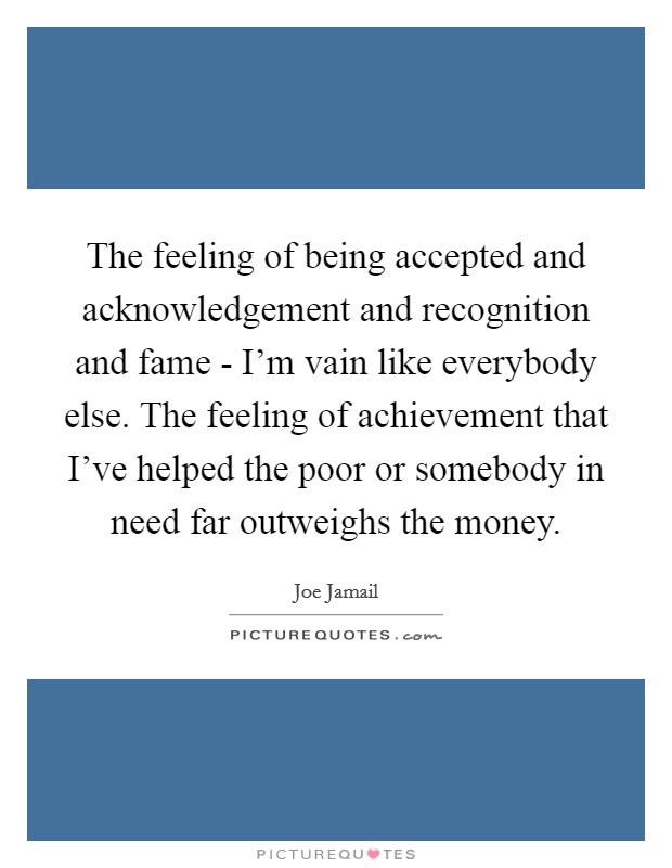 The feeling of being accepted and acknowledgement and recognition and fame - I'm vain like everybody else. The feeling of achievement that I've helped the poor or somebody in need far outweighs the money Picture Quote #1