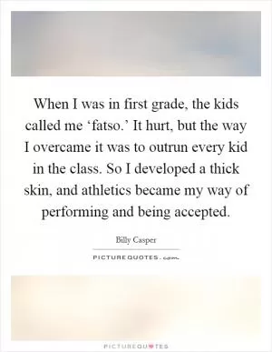 When I was in first grade, the kids called me ‘fatso.’ It hurt, but the way I overcame it was to outrun every kid in the class. So I developed a thick skin, and athletics became my way of performing and being accepted Picture Quote #1