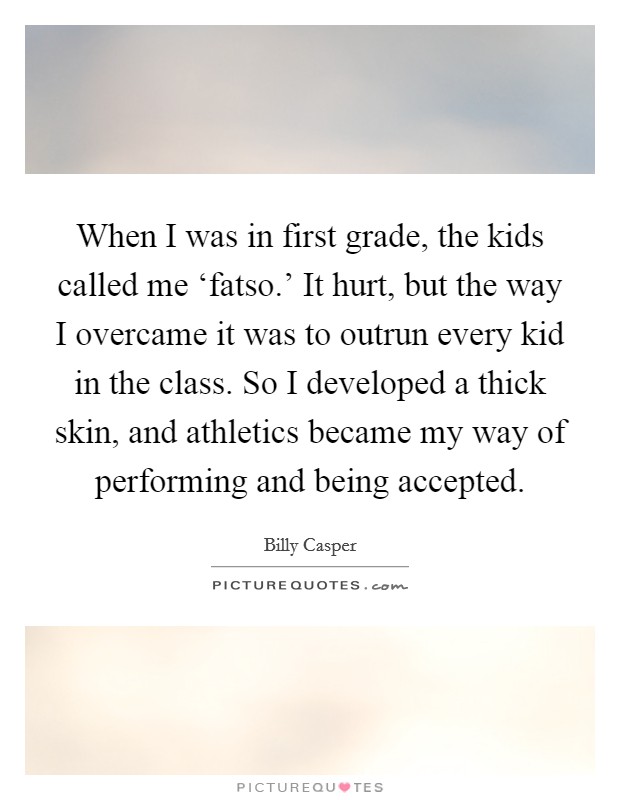 When I was in first grade, the kids called me ‘fatso.' It hurt, but the way I overcame it was to outrun every kid in the class. So I developed a thick skin, and athletics became my way of performing and being accepted Picture Quote #1